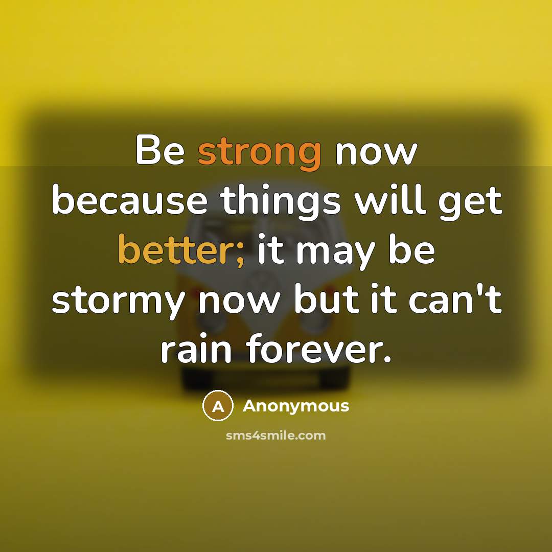 “Be strong now because things will get better; it may be stormy now but it can't rain forever.” quote by Anonymous