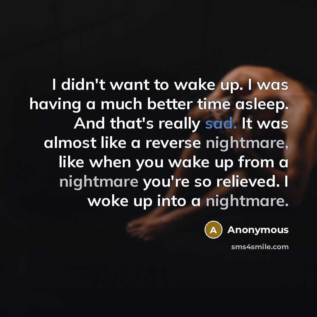 “I didn't want to wake up. I was having a much better time asleep. And that's really sad. It was almost like a reverse nightmare, like when you wake up from a nightmare you're so relieved. I woke up into a nightmare.” quote by Anonymous