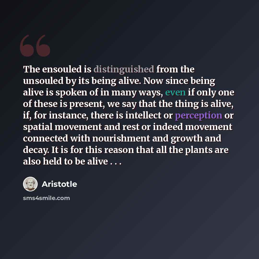 “The ensouled is distinguished from the unsouled by its being alive. Now since being alive is spoken of in many ways, even if only one of these is present, we say that the thing is alive, if, for instance, there is intellect or perception or spatial movement and rest or indeed movement connected…” quote by Aristotle