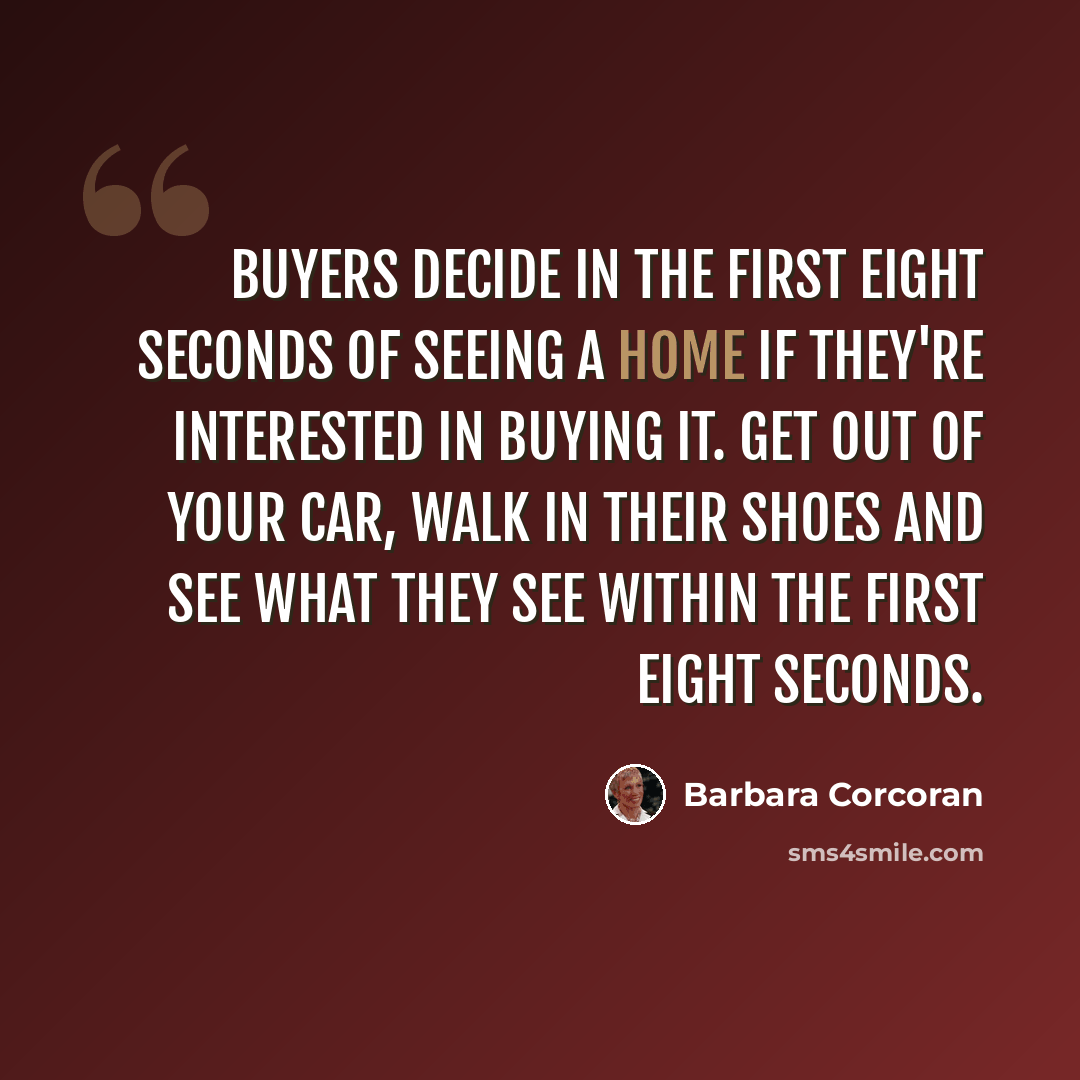 “Buyers decide in the first eight seconds of seeing a home if they're interested in buying it. Get out of your car, walk in their shoes and see what they see within the first eight seconds.” quote by Barbara Corcoran