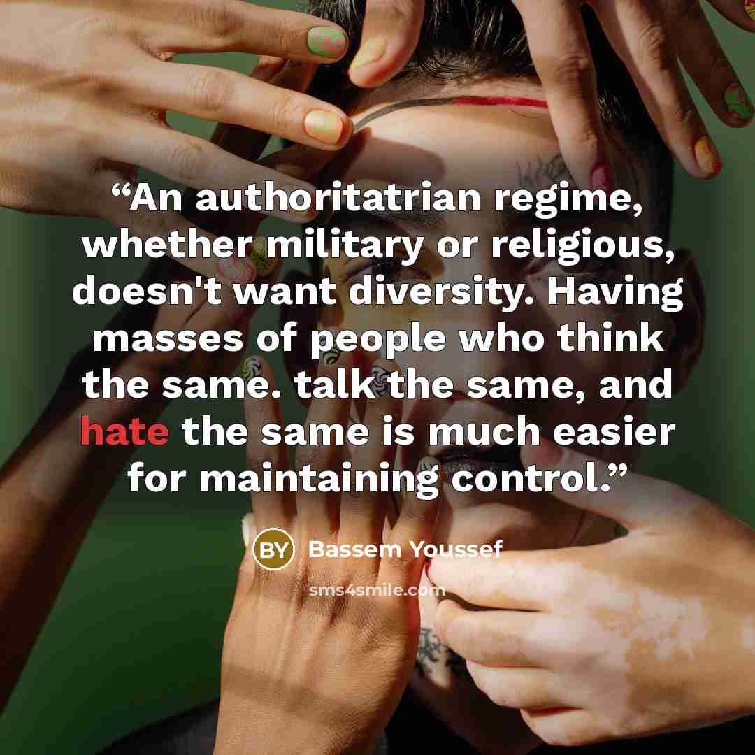 “An authoritatrian regime, whether military or religious, doesn't want diversity. Having masses of people who think the same. talk the same, and hate the same is much easier for maintaining control.” quote by Bassem Youssef