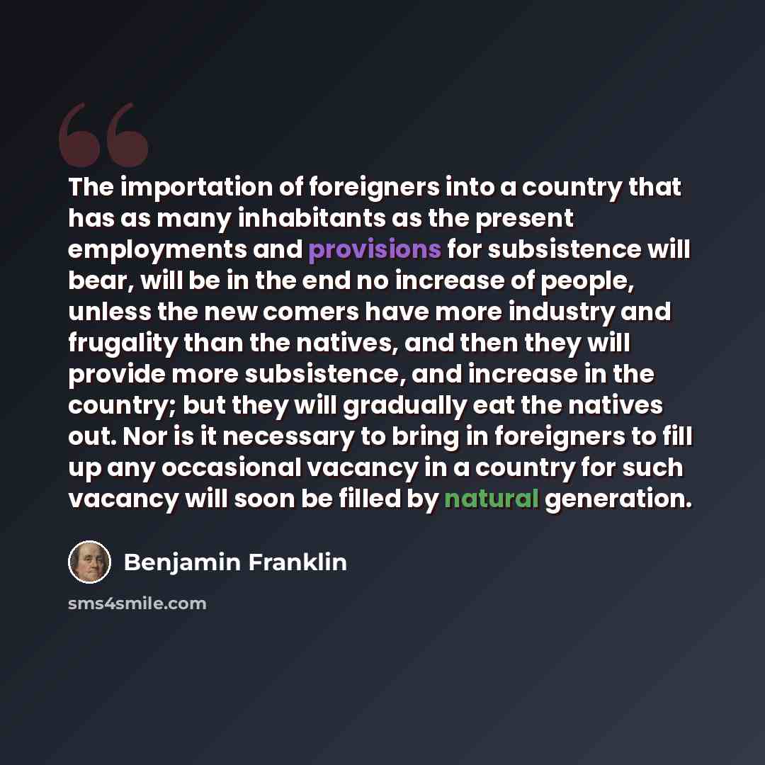 “The importation of foreigners into a country that has as many inhabitants as the present employments and provisions for subsistence will bear, will be in the end no increase of people, unless the new comers have more industry and frugality than the natives, and then they will provide more…” quote by Benjamin Franklin