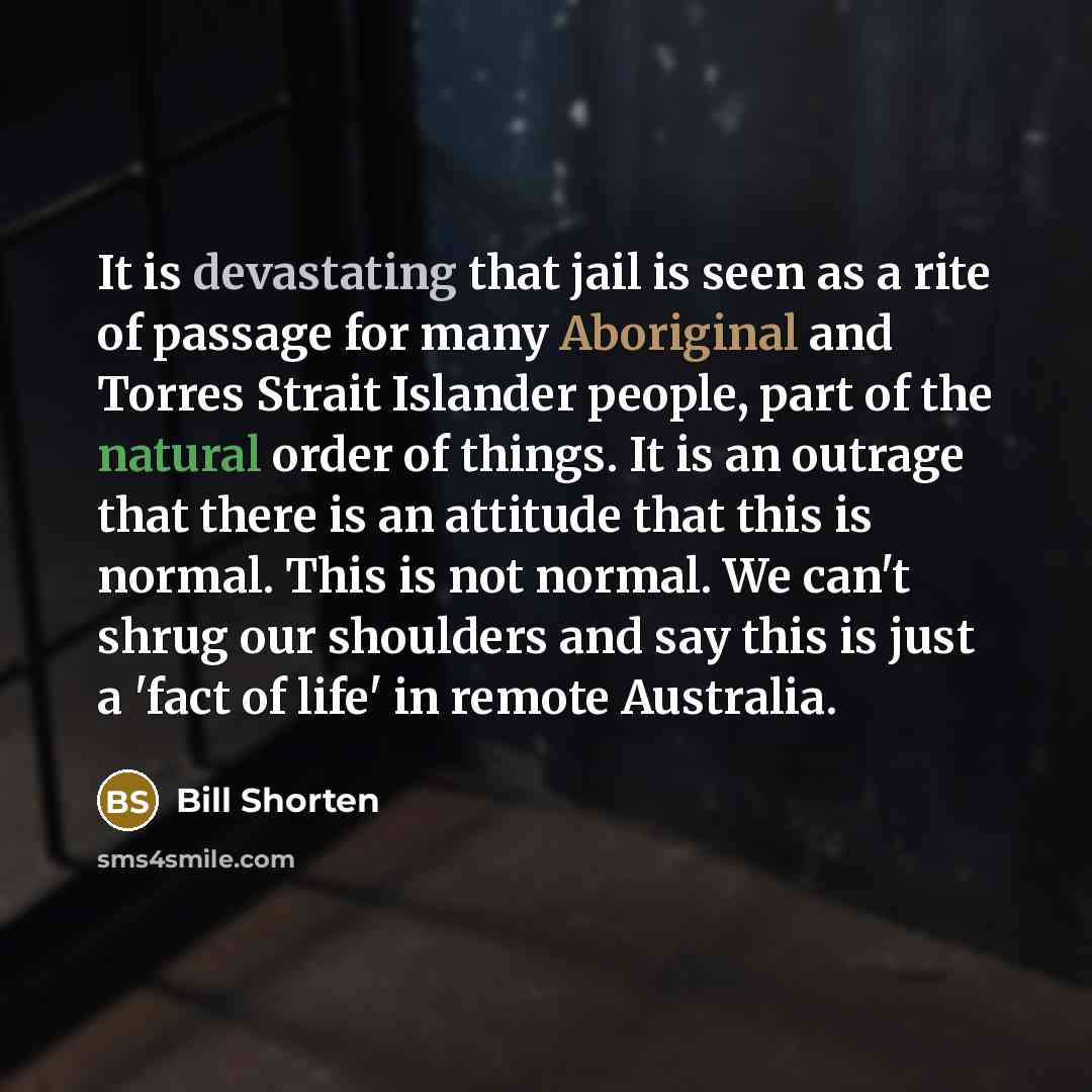 “It is devastating that jail is seen as a rite of passage for many Aboriginal and Torres Strait Islander people, part of the natural order of things. It is an outrage that there is an attitude that this is normal. This is not normal. We can't shrug our shoulders and say this is just a 'fact of…” quote by Bill Shorten
