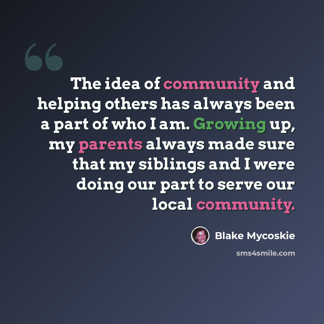 “The idea of community and helping others has always been a part of who I am. Growing up, my parents always made sure that my siblings and I were doing our part to serve our local community.” quote by Blake Mycoskie