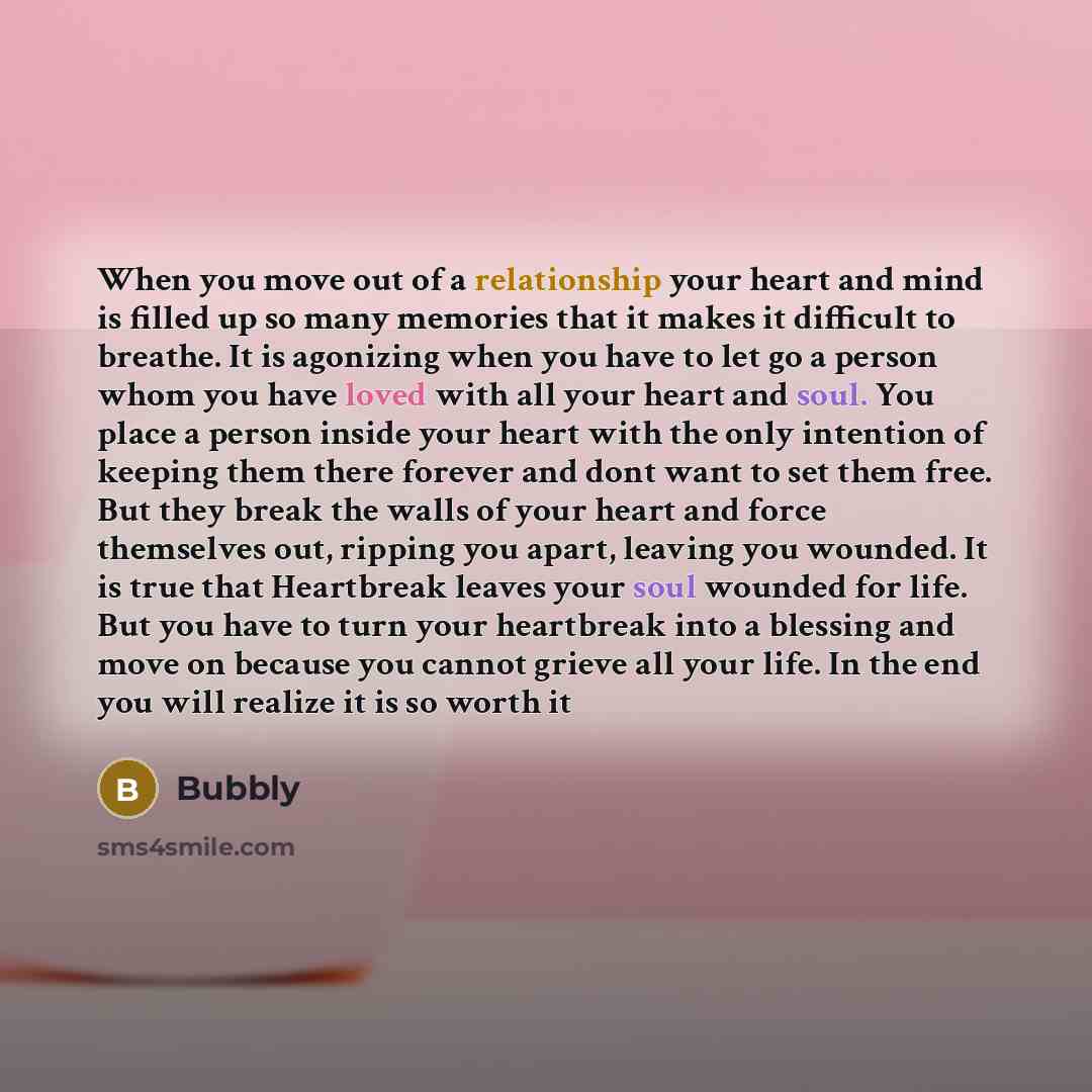 “When you move out of a relationship your heart and mind is filled up so many memories that it makes it difficult to breathe. It is agonizing when you have to let go a person whom you have loved with all your heart and soul. You place a person inside your heart with the only intention of keeping…” quote by Bubbly