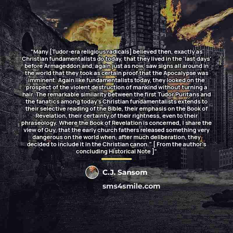 “Many [Tudor-era religious radicals] believed then, exactly as Christian fundamentalists do today, that they lived in the 'last days' before Armageddon and, again just as now, saw signs all around in the world that they took as certain proof that the Apocalypse was imminent. Again like…” quote by C.J. Sansom