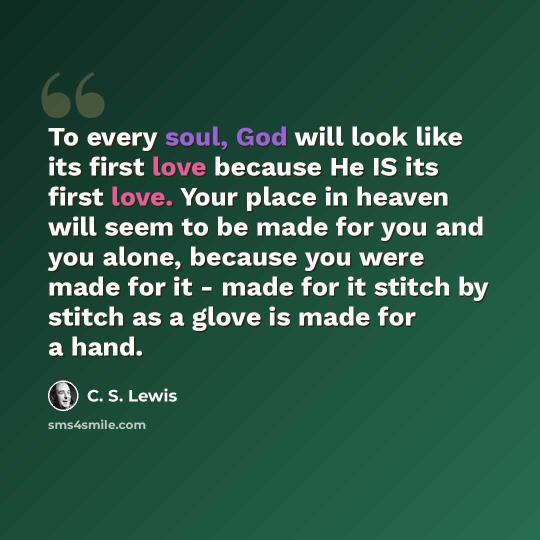 “To every soul, God will look like its first love because He IS its first love. Your place in heaven will seem to be made for you and you alone, because you were made for it - made for it stitch by stitch as a glove is made for a hand.” quote by C. S. Lewis