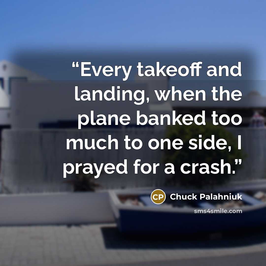 “Every takeoff and landing, when the plane banked too much to one side, I prayed for a crash.” quote by Chuck Palahniuk