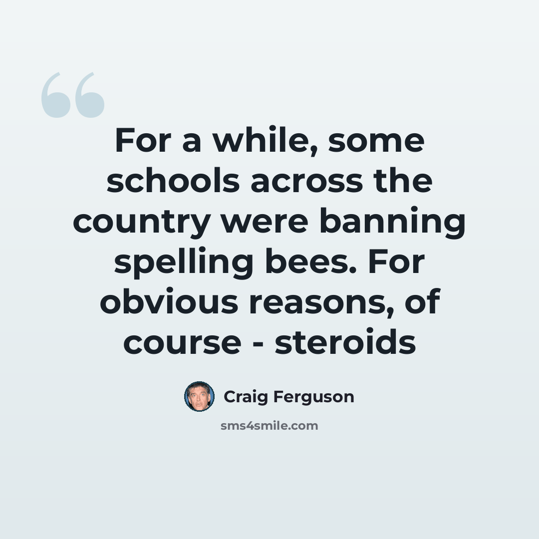 “For a while, some schools across the country were banning spelling bees. For obvious reasons, of course - steroids” quote by Craig Ferguson