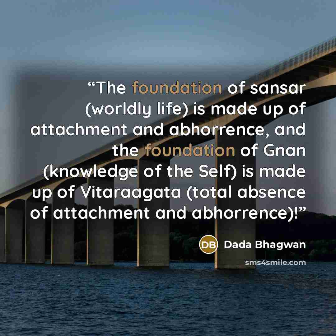 “The foundation of sansar (worldly life) is made up of attachment and abhorrence, and the foundation of Gnan (knowledge of the Self) is made up of Vitaraagata (total absence of attachment and abhorrence)!” quote by Dada Bhagwan