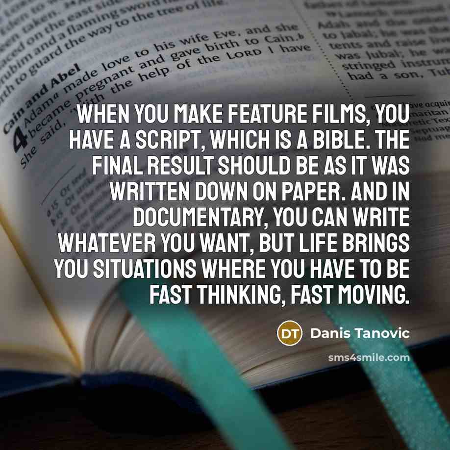 “When you make feature films, you have a script, which is a bible. The final result should be as it was written down on paper. And in documentary, you can write whatever you want, but life brings you situations where you have to be fast thinking, fast moving.” quote by Danis Tanovic