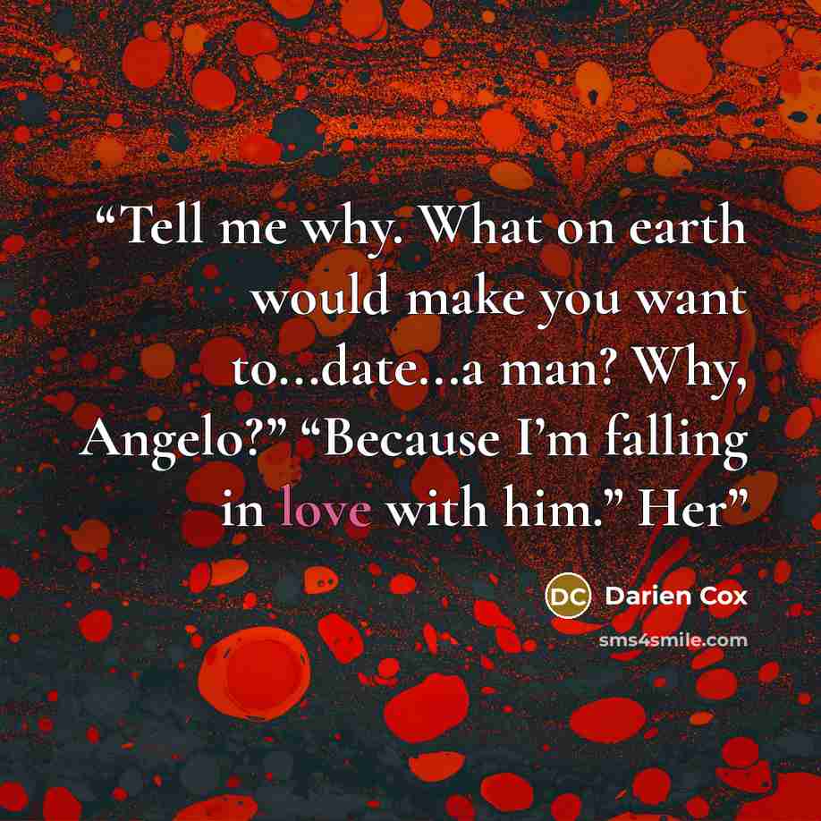 “Tell me why. What on earth would make you want to...date...a man? Why, Angelo?” “Because I’m falling in love with him.” Her” quote by Darien Cox