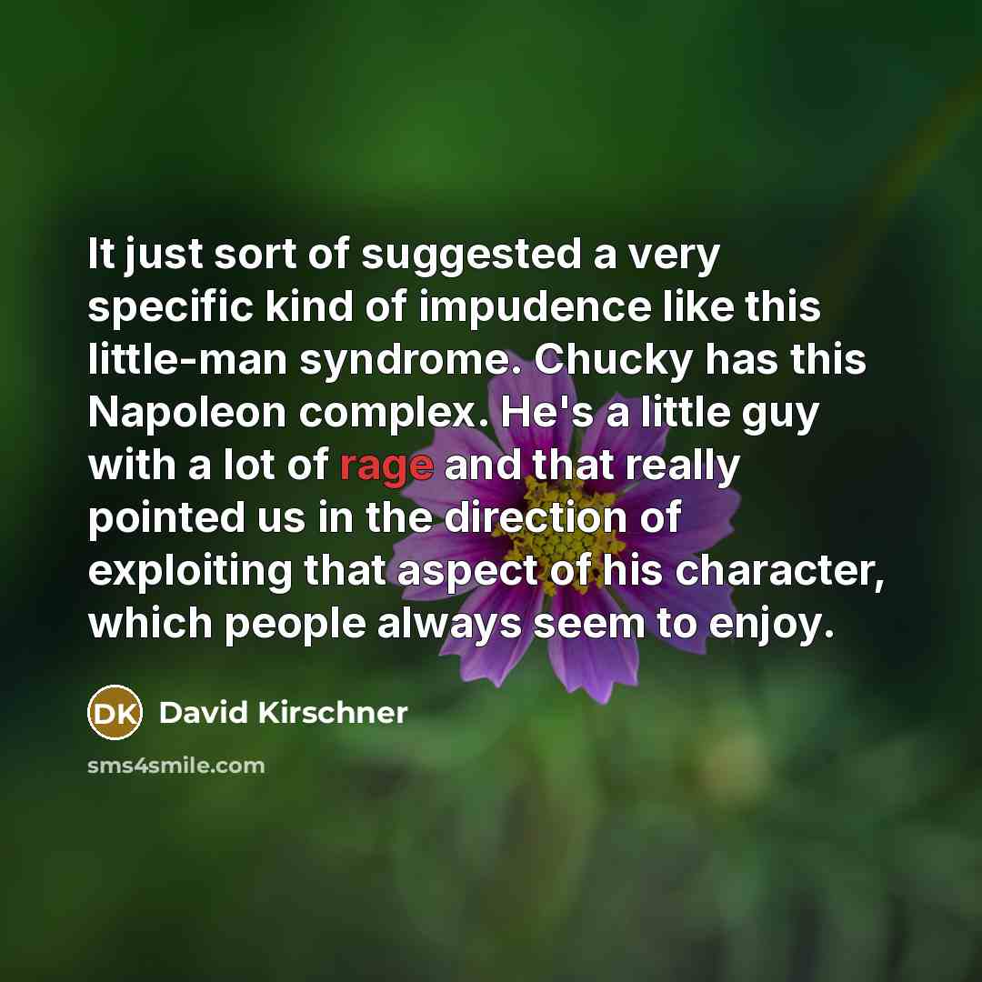 “It just sort of suggested a very specific kind of impudence like this little-man syndrome. Chucky has this Napoleon complex. He's a little guy with a lot of rage and that really pointed us in the direction of exploiting that aspect of his character, which people always seem to enjoy.” quote by David Kirschner