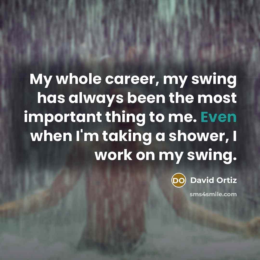 “My whole career, my swing has always been the most important thing to me. Even when I'm taking a shower, I work on my swing.” quote by David Ortiz