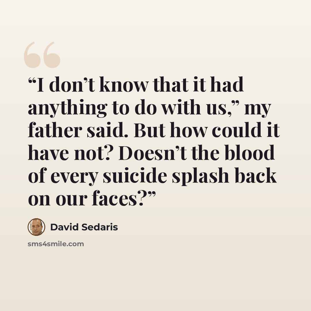 “I don’t know that it had anything to do with us,” my father said. But how could it have not? Doesn’t the blood of every suicide splash back on our faces?” quote by David Sedaris