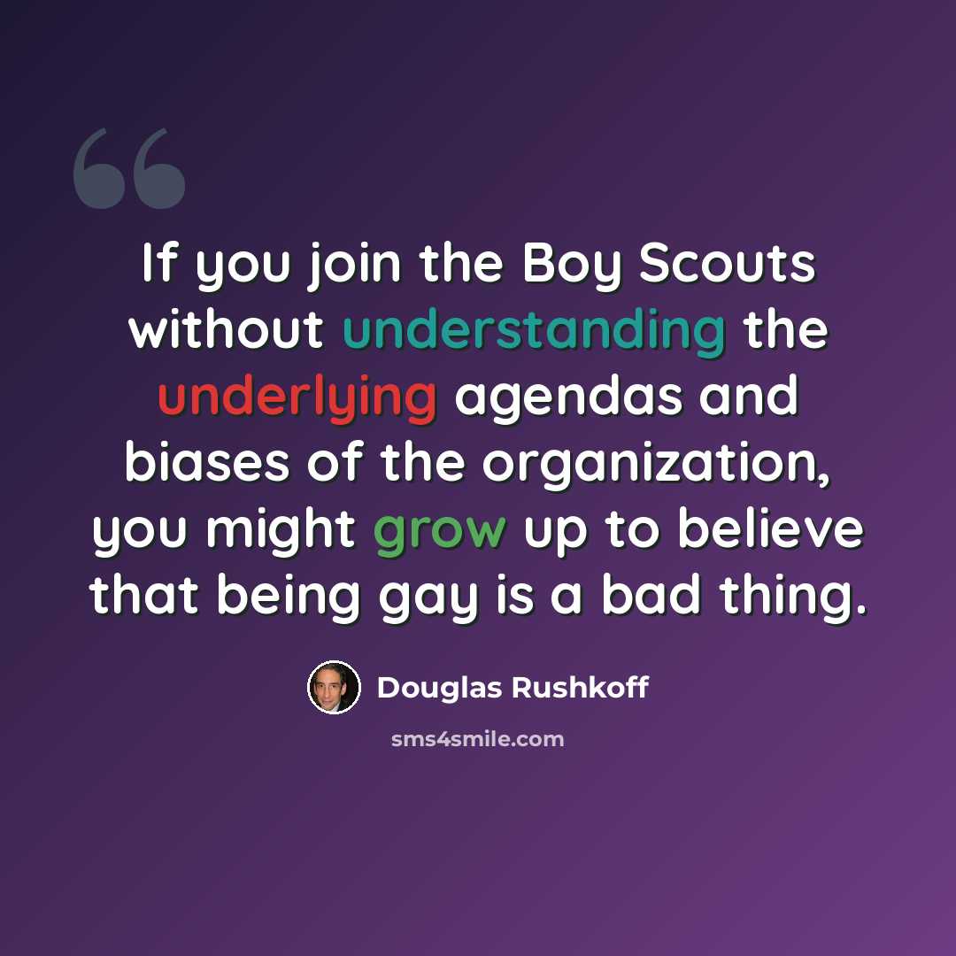 “If you join the Boy Scouts without understanding the underlying agendas and biases of the organization, you might grow up to believe that being gay is a bad thing.” quote by Douglas Rushkoff