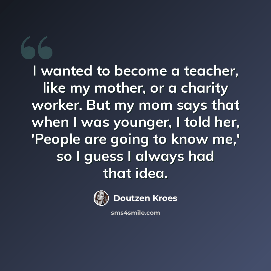 “I wanted to become a teacher, like my mother, or a charity worker. But my mom says that when I was younger, I told her, 'People are going to know me,' so I guess I always had that idea.” quote by Doutzen Kroes