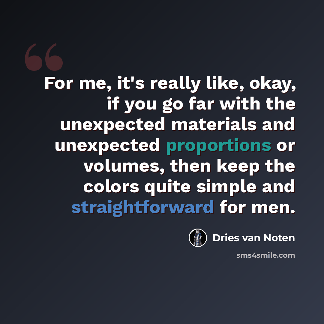“For me, it's really like, okay, if you go far with the unexpected materials and unexpected proportions or volumes, then keep the colors quite simple and straightforward for men.” quote by Dries van Noten