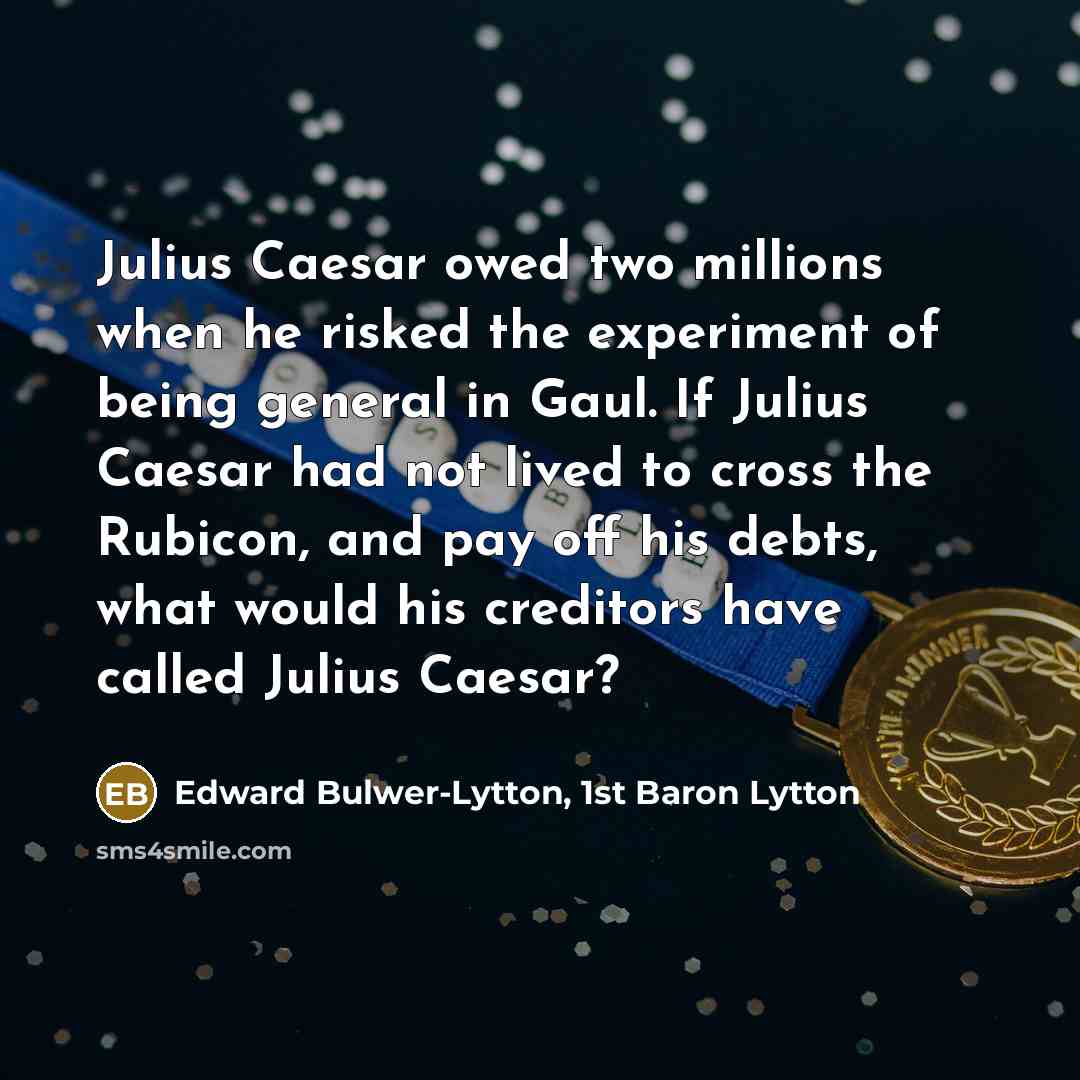 “Julius Caesar owed two millions when he risked the experiment of being general in Gaul. If Julius Caesar had not lived to cross the Rubicon, and pay off his debts, what would his creditors have called Julius Caesar?” quote by Edward Bulwer-Lytton, 1st Baron Lytton