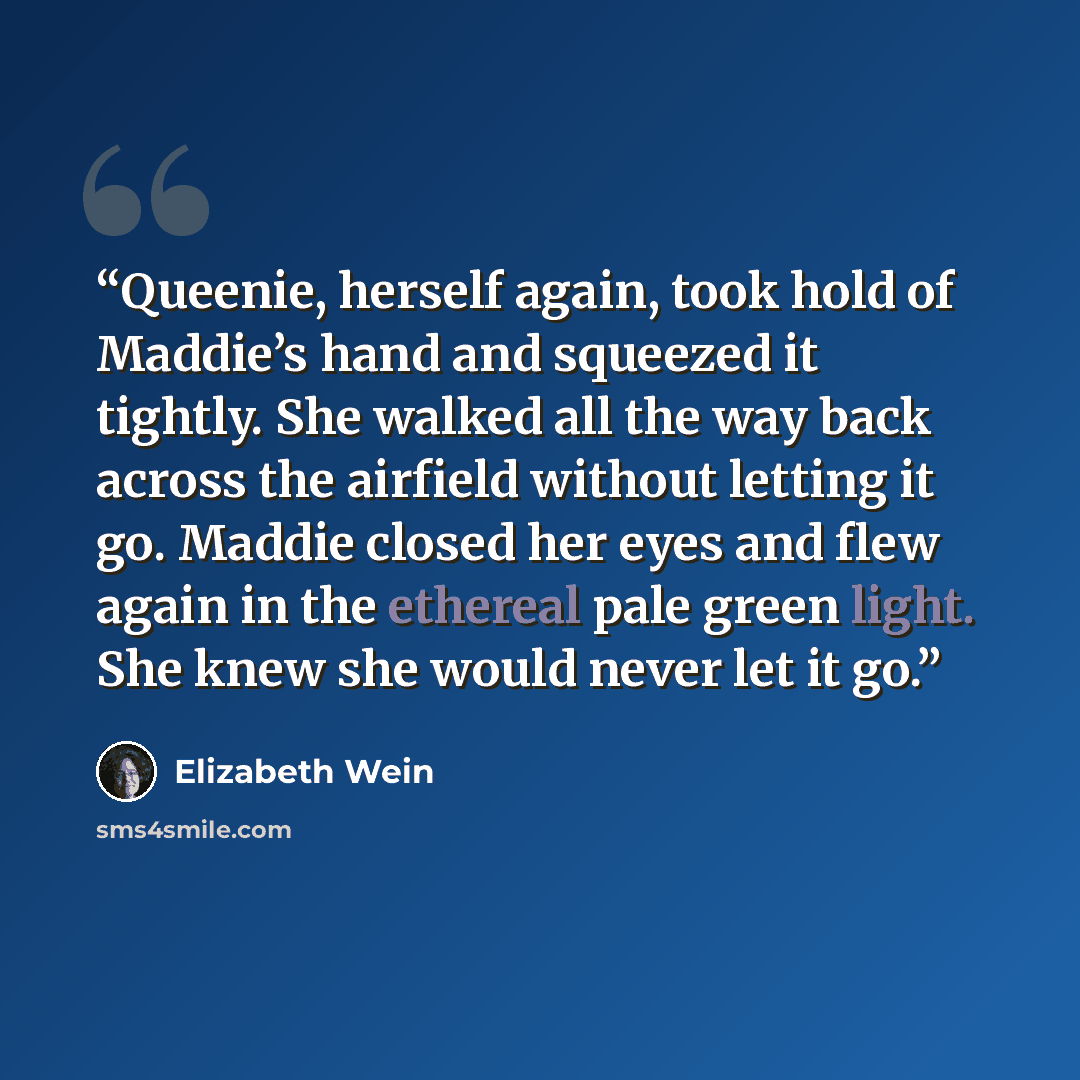 “Queenie, herself again, took hold of Maddie’s hand and squeezed it tightly. She walked all the way back across the airfield without letting it go. Maddie closed her eyes and flew again in the ethereal pale green light. She knew she would never let it go.” quote by Elizabeth Wein
