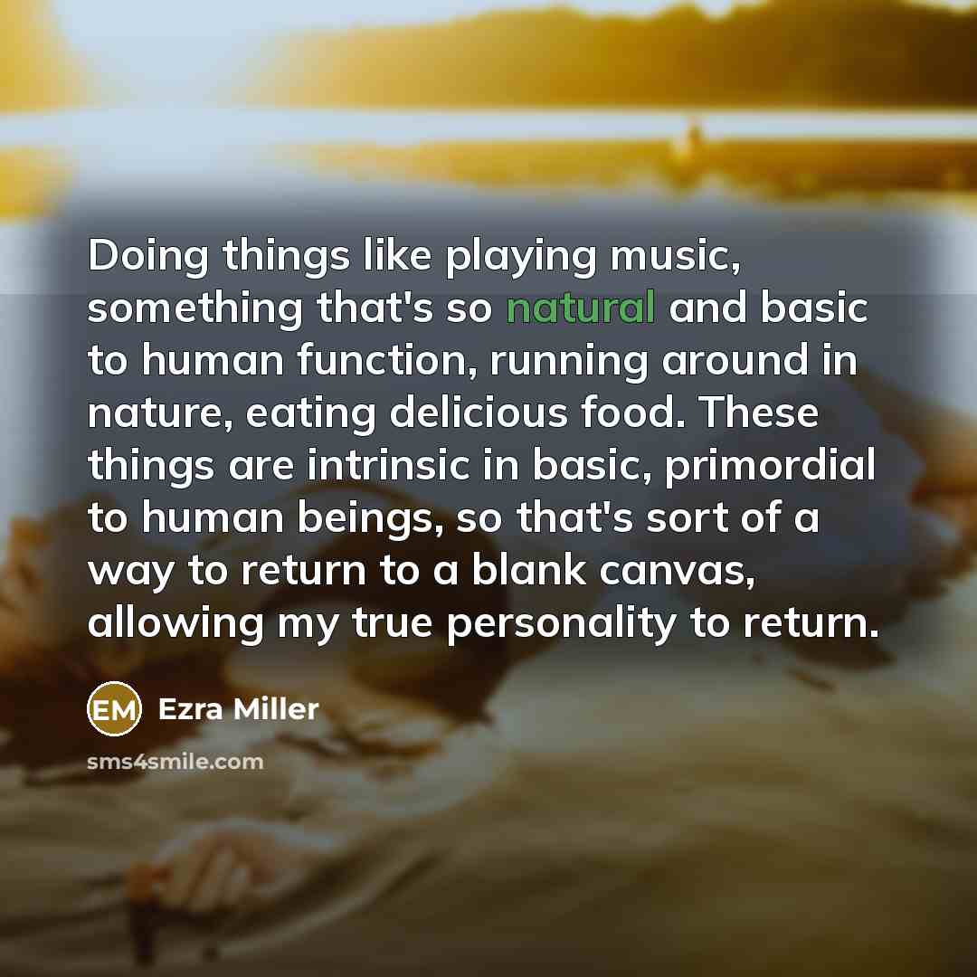 “Doing things like playing music, something that's so natural and basic to human function, running around in nature, eating delicious food. These things are intrinsic in basic, primordial to human beings, so that's sort of a way to return to a blank canvas, allowing my true personality to return.” quote by Ezra Miller