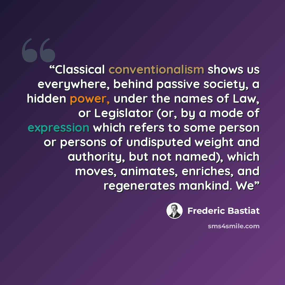“Classical conventionalism shows us everywhere, behind passive society, a hidden power, under the names of Law, or Legislator (or, by a mode of expression which refers to some person or persons of undisputed weight and authority, but not named), which moves, animates, enriches, and regenerates…” quote by Frédéric Bastiat
