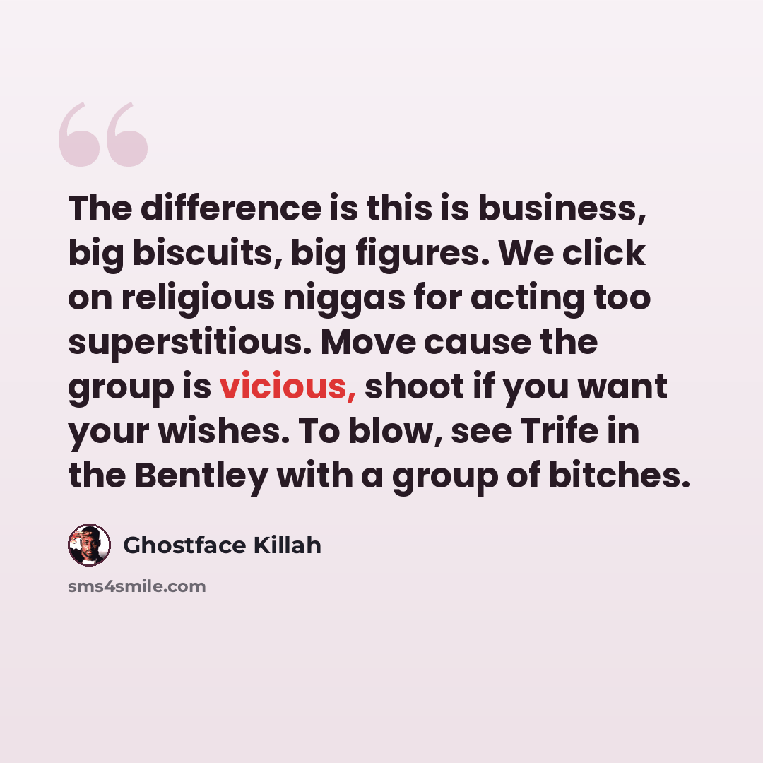 “The difference is this is business, big biscuits, big figures. We click on religious niggas for acting too superstitious. Move cause the group is vicious, shoot if you want your wishes. To blow, see Trife in the Bentley with a group of bitches.” quote by Ghostface Killah