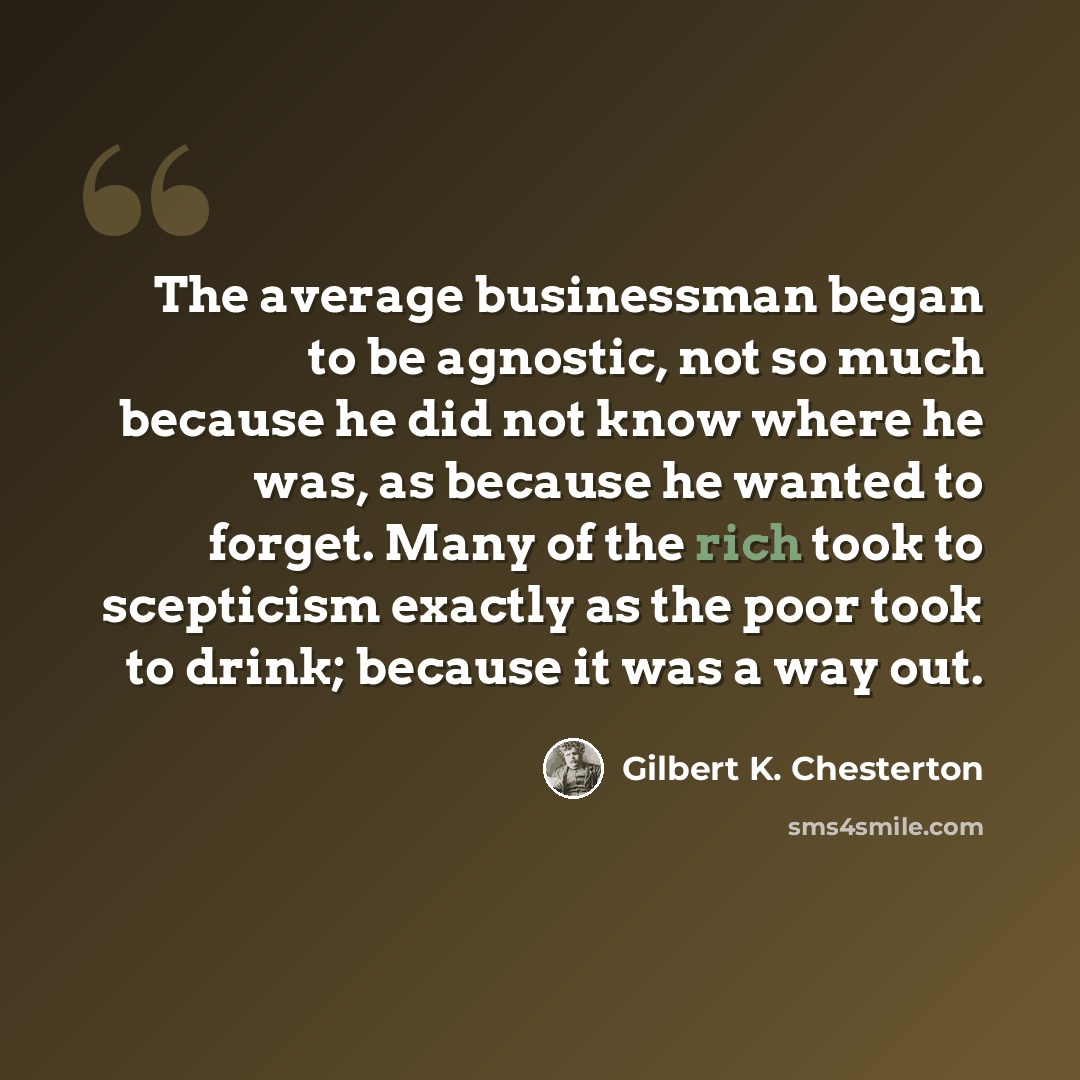 “The average businessman began to be agnostic, not so much because he did not know where he was, as because he wanted to forget. Many of the rich took to scepticism exactly as the poor took to drink; because it was a way out.” quote by Gilbert K. Chesterton