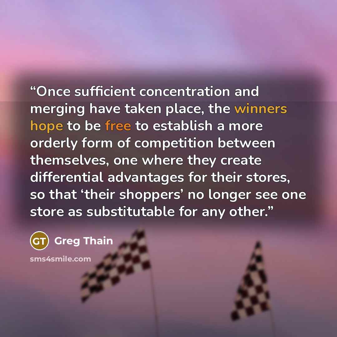 “Once sufficient concentration and merging have taken place, the winners hope to be free to establish a more orderly form of competition between themselves, one where they create differential advantages for their stores, so that ‘their shoppers’ no longer see one store as substitutable for any other.” quote by Greg Thain