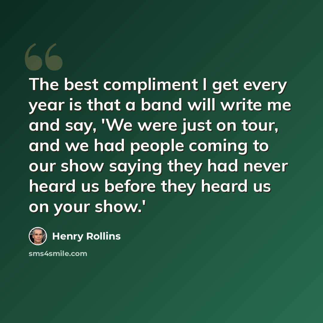 “The best compliment I get every year is that a band will write me and say, 'We were just on tour, and we had people coming to our show saying they had never heard us before they heard us on your show.'” quote by Henry Rollins