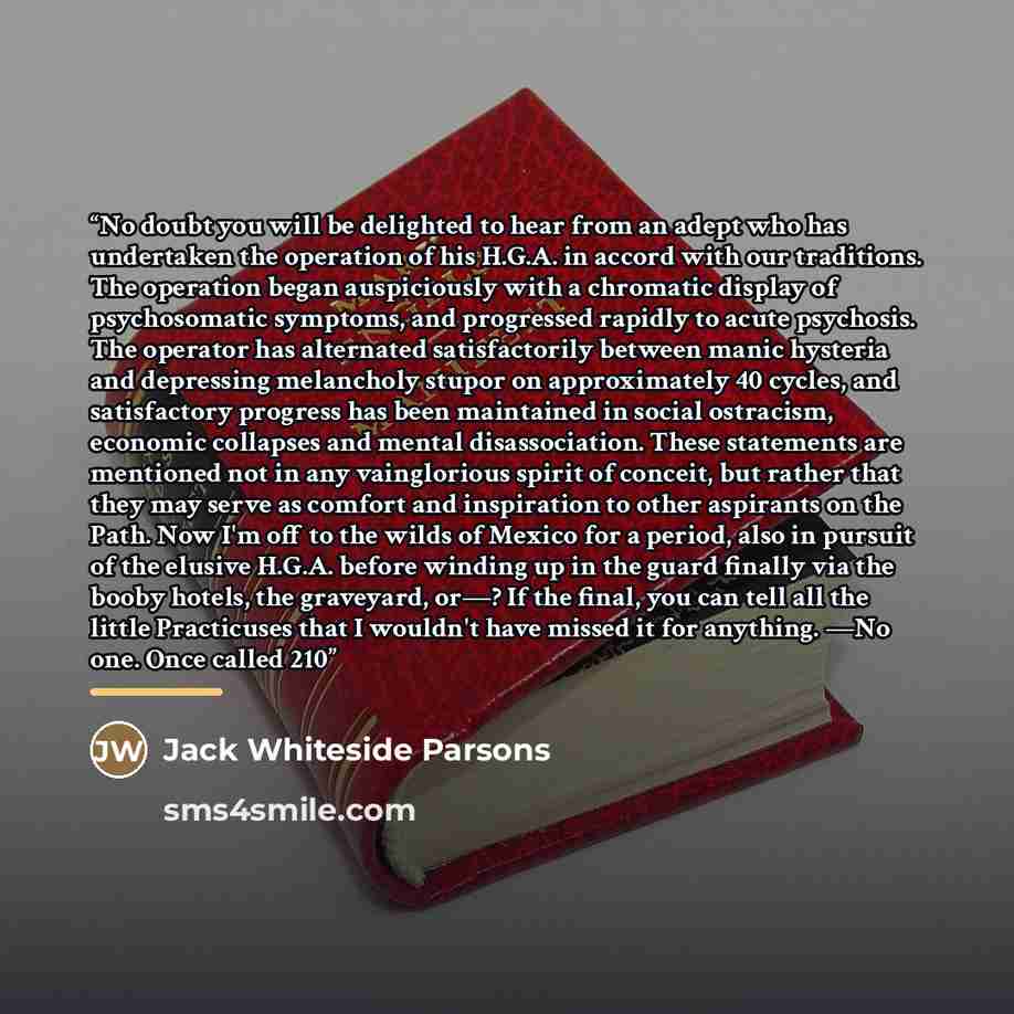 “No doubt you will be delighted to hear from an adept who has undertaken the operation of his H.G.A. in accord with our traditions. The operation began auspiciously with a chromatic display of psychosomatic symptoms, and progressed rapidly to acute psychosis. The operator has alternated…” quote by Jack Whiteside Parsons