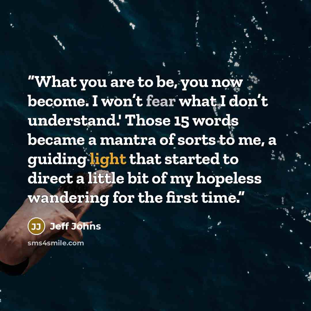 “What you are to be, you now become. I won’t fear what I don’t understand.' Those 15 words became a mantra of sorts to me, a guiding light that started to direct a little bit of my hopeless wandering for the first time.” quote by Jeff Johns