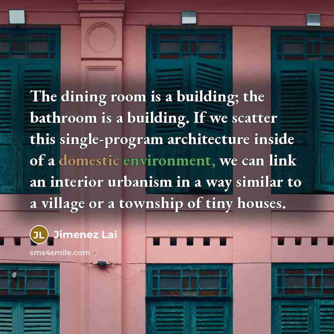“The dining room is a building; the bathroom is a building. If we scatter this single-program architecture inside of a domestic environment, we can link an interior urbanism in a way similar to a village or a township of tiny houses.” quote by Jimenez Lai