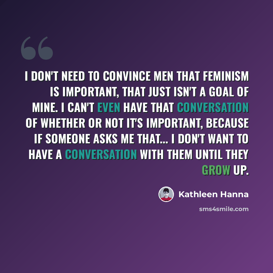 “I don't need to convince men that feminism is important, that just isn't a goal of mine. I can't even have that conversation of whether or not it's important, because if someone asks me that... I don't want to have a conversation with them until they grow up.” quote by Kathleen Hanna