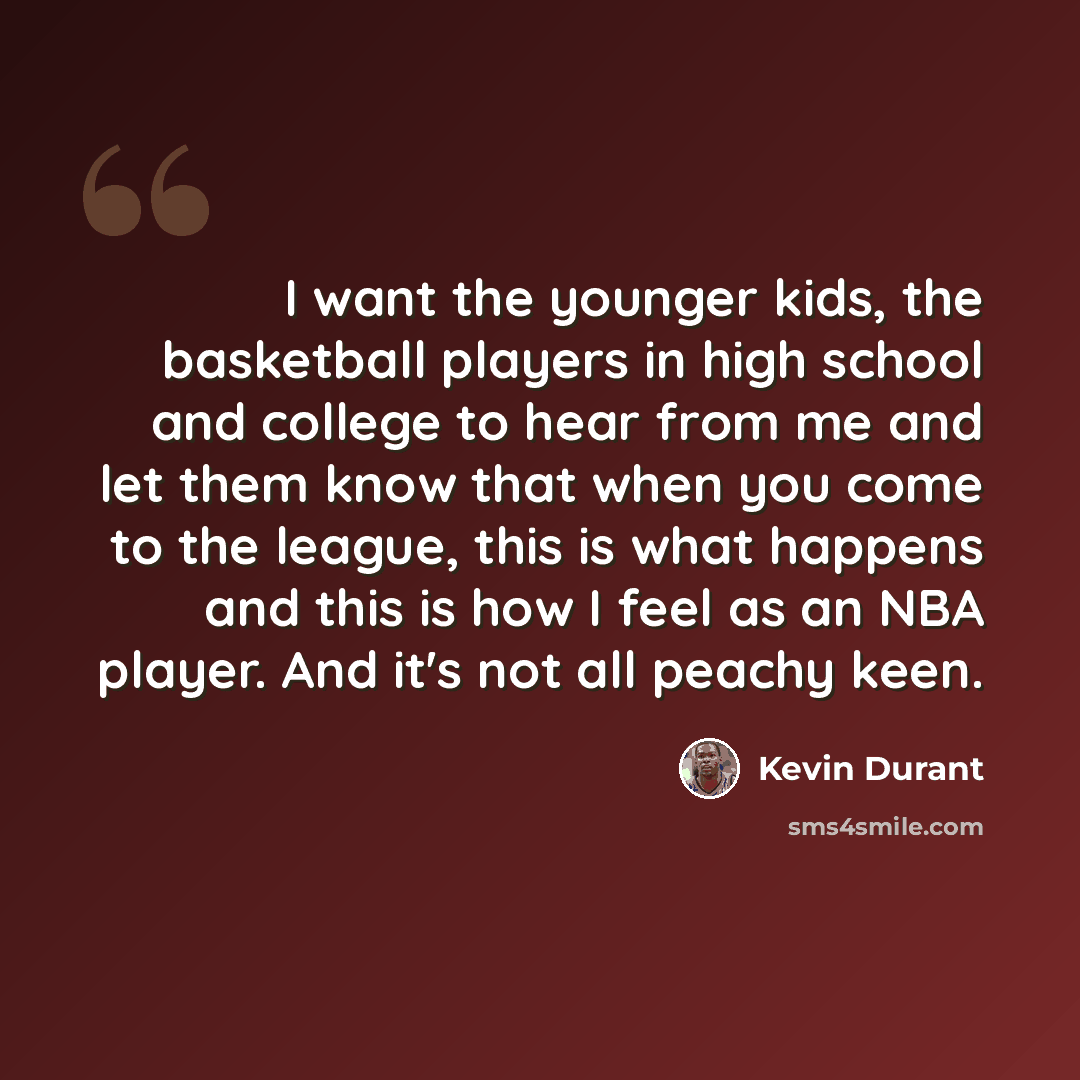 “I want the younger kids, the basketball players in high school and college to hear from me and let them know that when you come to the league, this is what happens and this is how I feel as an NBA player. And it's not all peachy keen.” quote by Kevin Durant
