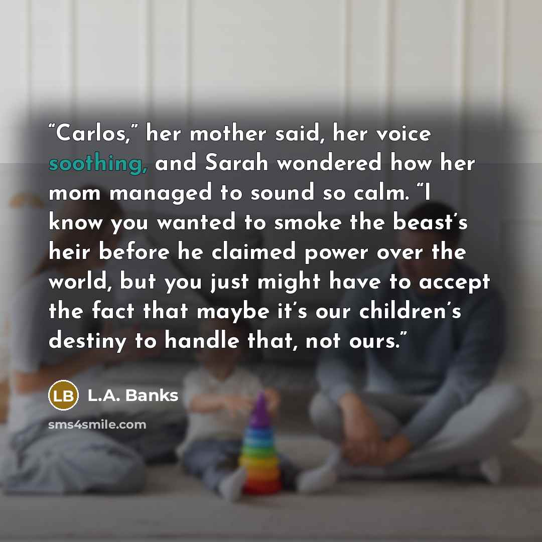 “Carlos,” her mother said, her voice soothing, and Sarah wondered how her mom managed to sound so calm. “I know you wanted to smoke the beast’s heir before he claimed power over the world, but you just might have to accept the fact that maybe it’s our children’s destiny to handle that, not ours.” quote by L.A. Banks
