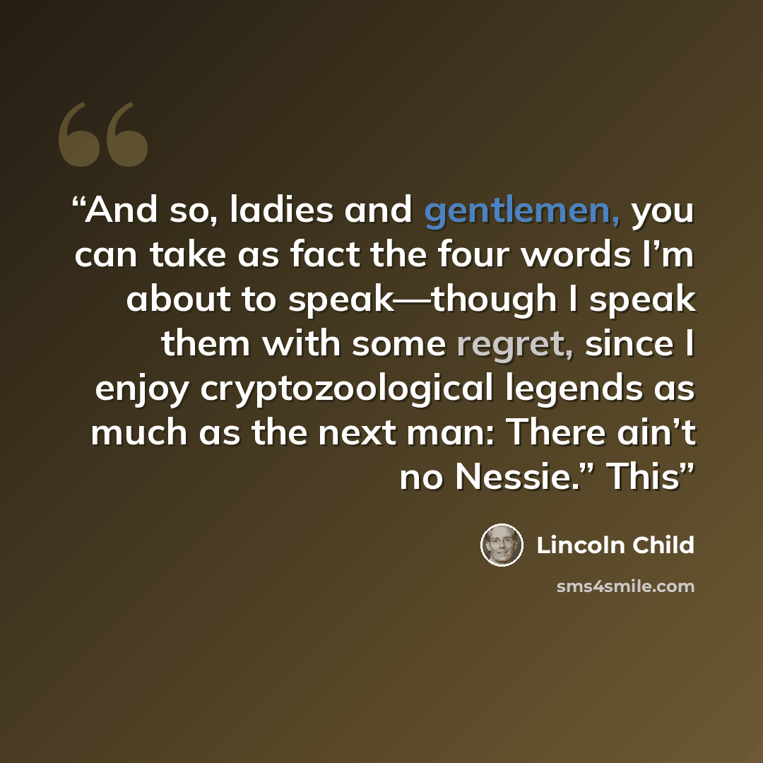 “And so, ladies and gentlemen, you can take as fact the four words I’m about to speak—though I speak them with some regret, since I enjoy cryptozoological legends as much as the next man: There ain’t no Nessie.” This” quote by Lincoln Child