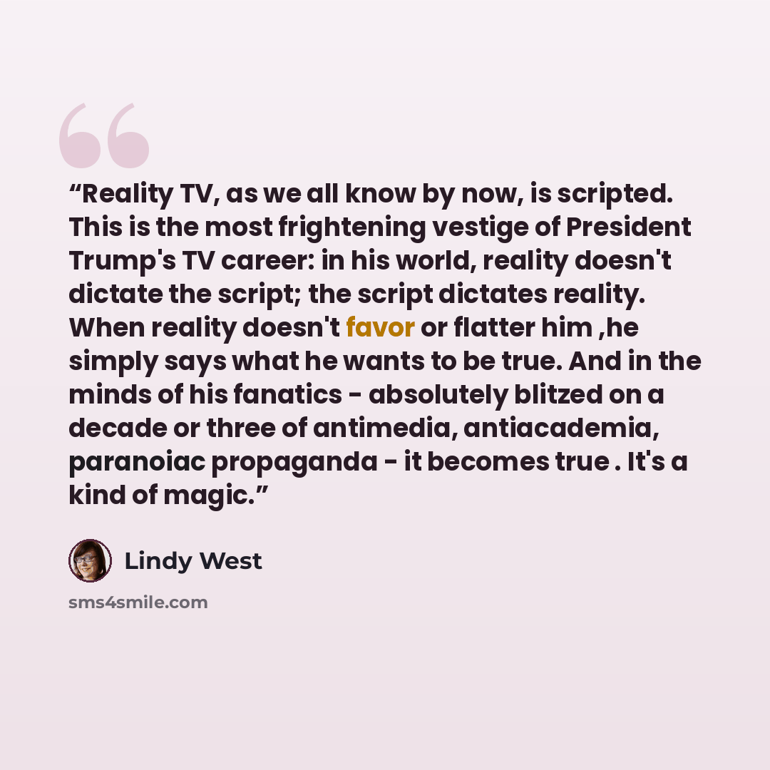 “Reality TV, as we all know by now, is scripted. This is the most frightening vestige of President Trump's TV career: in his world, reality doesn't dictate the script; the script dictates reality. When reality doesn't favor or flatter him ,he simply says what he wants to be true. And in the minds…” quote by Lindy West