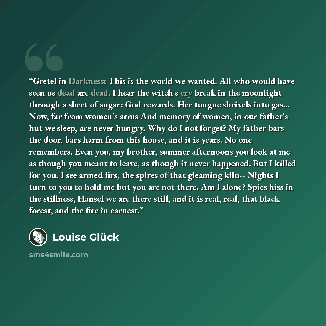 “Gretel in Darkness: This is the world we wanted. All who would have seen us dead are dead. I hear the witch's cry break in the moonlight through a sheet of sugar: God rewards. Her tongue shrivels into gas… Now, far from women's arms And memory of women, in our father's hut we sleep, are never…” quote by Louise Glück