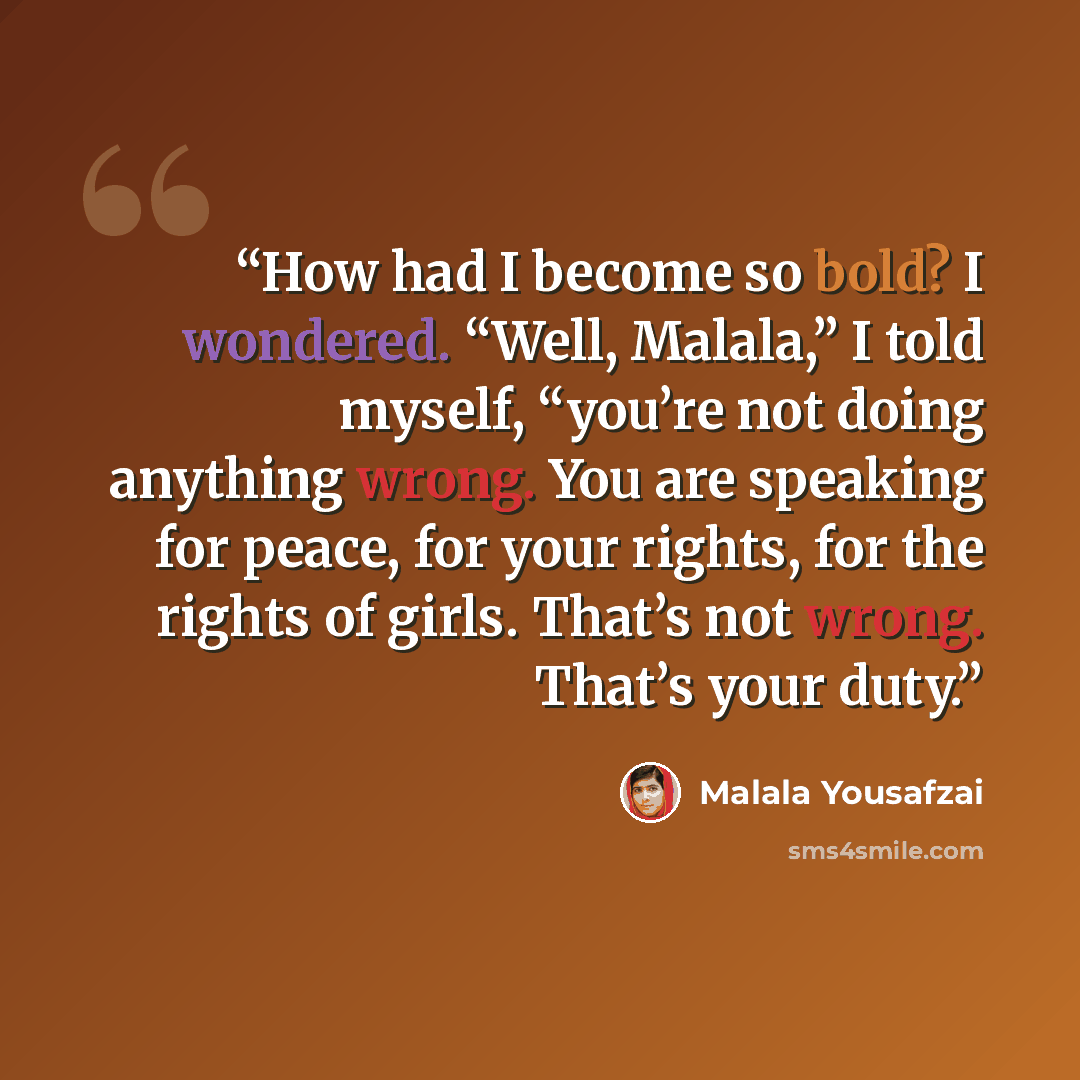 “How had I become so bold? I wondered. “Well, Malala,” I told myself, “you’re not doing anything wrong. You are speaking for peace, for your rights, for the rights of girls. That’s not wrong. That’s your duty.” quote by Malala Yousafzai