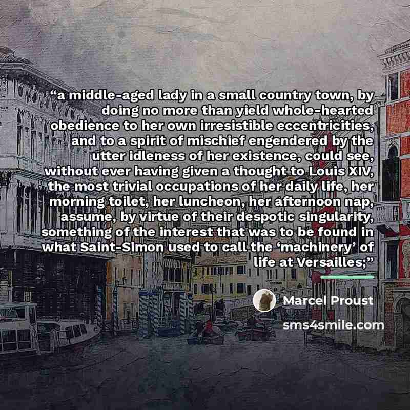 “a middle-aged lady in a small country town, by doing no more than yield whole-hearted obedience to her own irresistible eccentricities, and to a spirit of mischief engendered by the utter idleness of her existence, could see, without ever having given a thought to Louis XIV, the most trivial…” quote by Marcel Proust