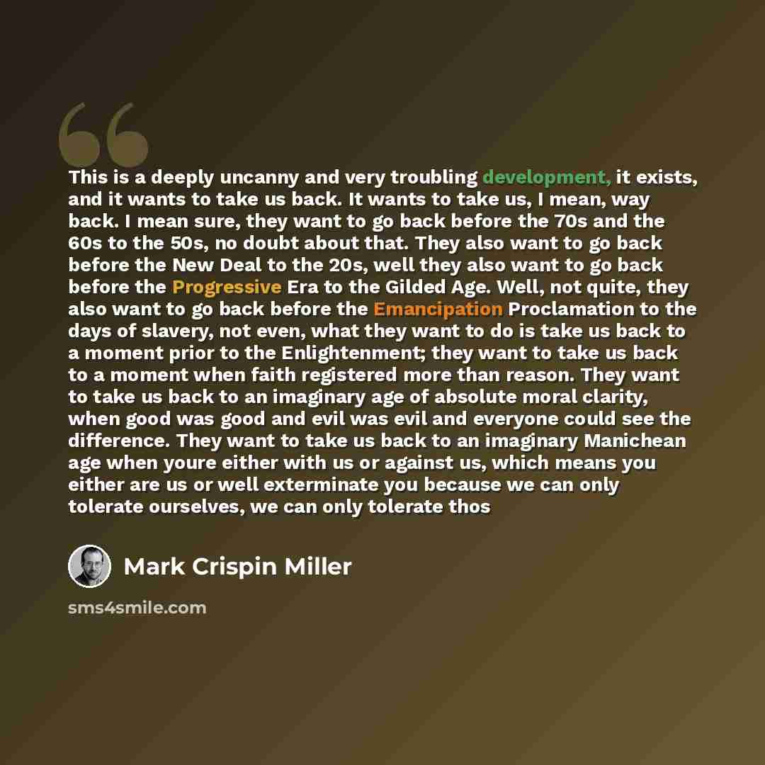 “This is a deeply uncanny and very troubling development, it exists, and it wants to take us back. It wants to take us, I mean, way back. I mean sure, they want to go back before the 70s and the 60s to the 50s, no doubt about that. They also want to go back before the New Deal to the 20s, well they…” quote by Mark Crispin Miller