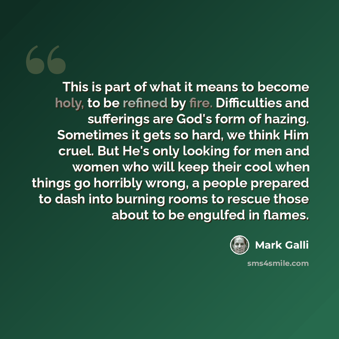 “This is part of what it means to become holy, to be refined by fire. Difficulties and sufferings are God's form of hazing. Sometimes it gets so hard, we think Him cruel. But He's only looking for men and women who will keep their cool when things go horribly wrong, a people prepared to dash into…” quote by Mark Galli