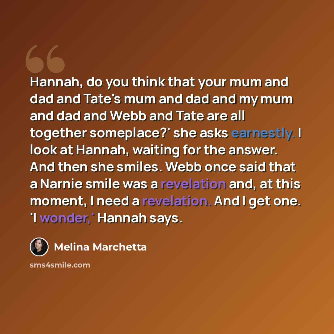 “Hannah, do you think that your mum and dad and Tate's mum and dad and my mum and dad and Webb and Tate are all together someplace?' she asks earnestly. I look at Hannah, waiting for the answer. And then she smiles. Webb once said that a Narnie smile was a revelation and, at this moment, I need a…” quote by Melina Marchetta