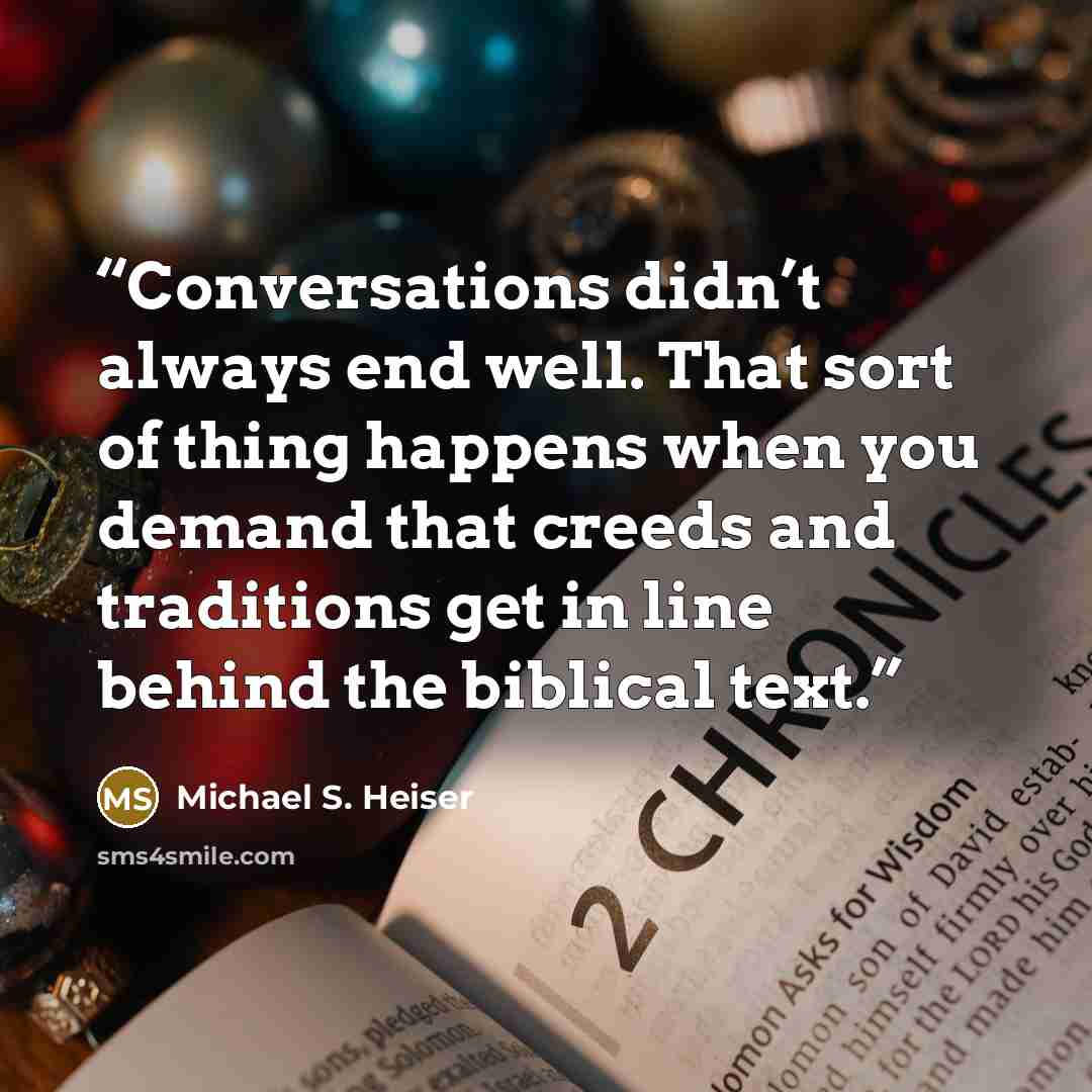 “Conversations didn’t always end well. That sort of thing happens when you demand that creeds and traditions get in line behind the biblical text.” quote by Michael S. Heiser
