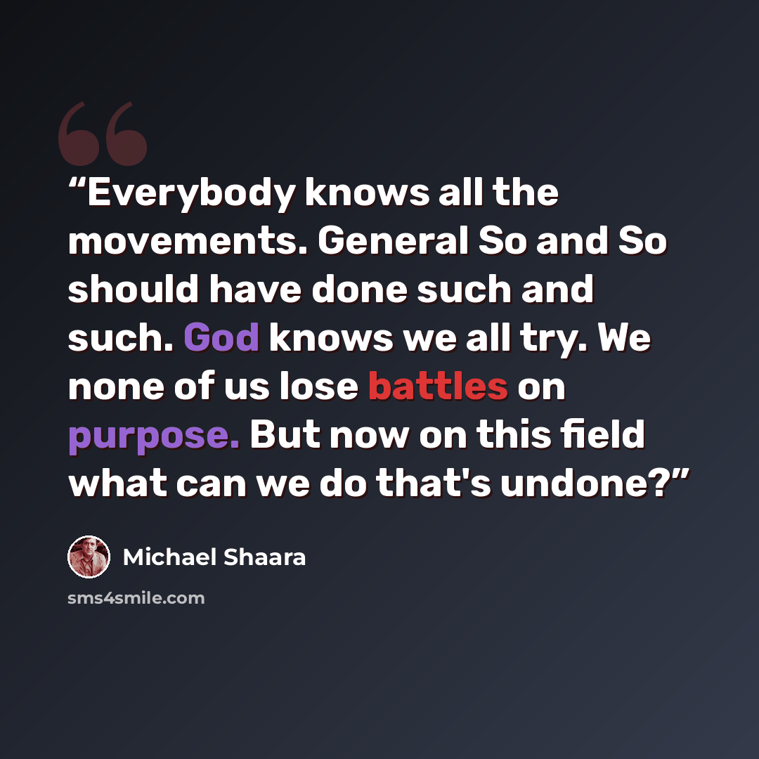 “Everybody knows all the movements. General So and So should have done such and such. God knows we all try. We none of us lose battles on purpose. But now on this field what can we do that's undone?” quote by Michael Shaara
