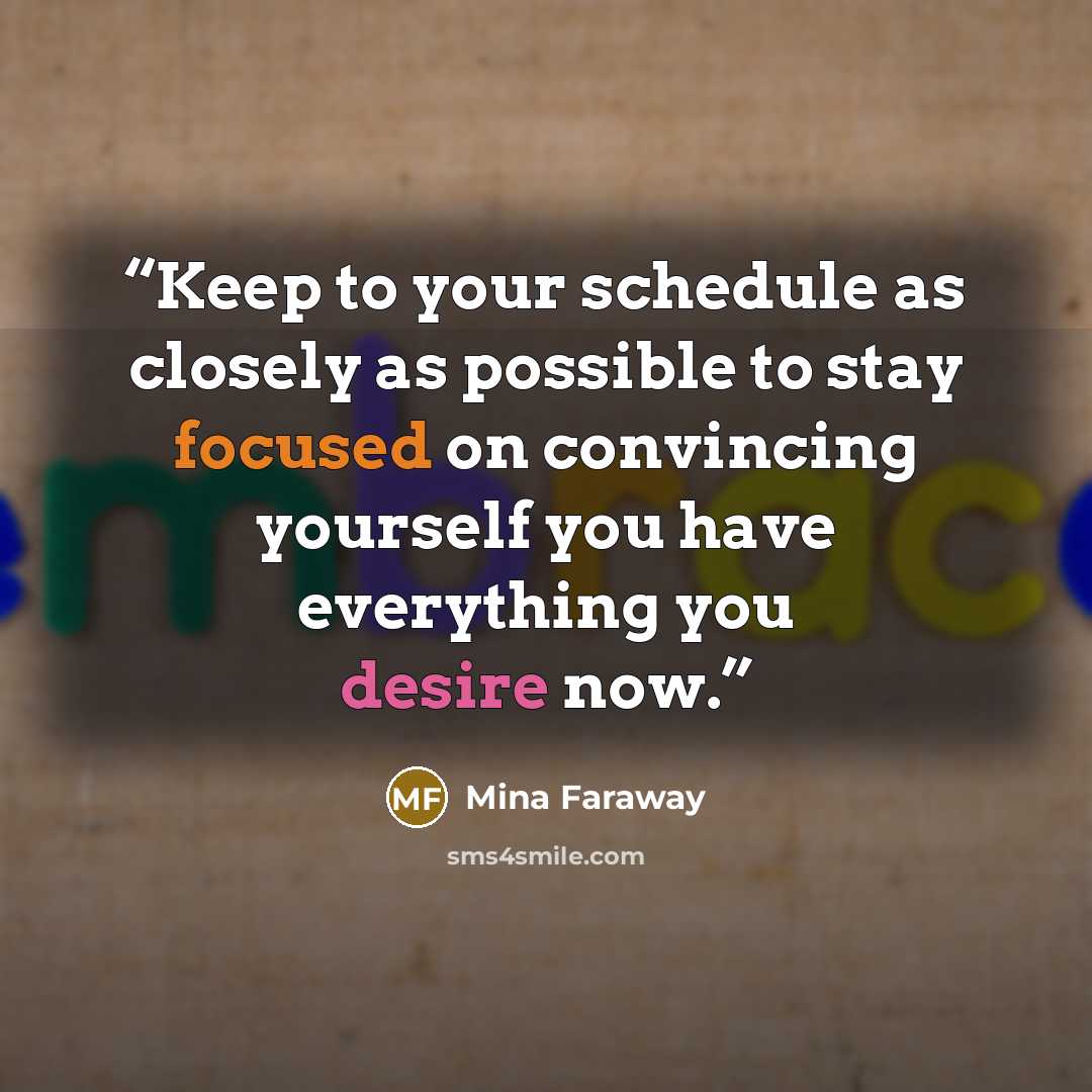 “Keep to your schedule as closely as possible to stay focused on convincing yourself you have everything you desire now.” quote by Mina Faraway