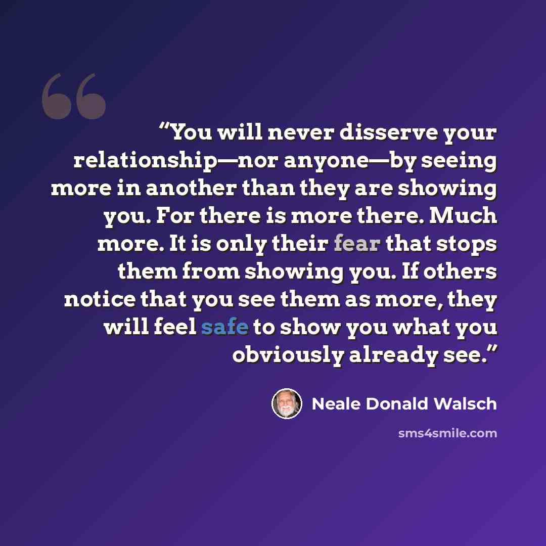 “You will never disserve your relationship—nor anyone—by seeing more in another than they are showing you. For there is more there. Much more. It is only their fear that stops them from showing you. If others notice that you see them as more, they will feel safe to show you what you obviously…” quote by Neale Donald Walsch