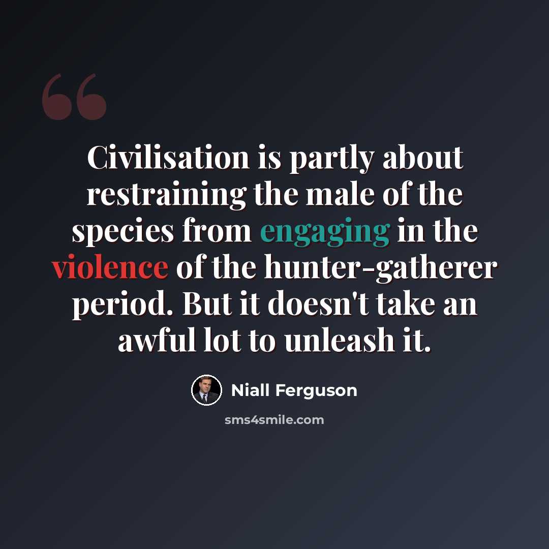 “Civilisation is partly about restraining the male of the species from engaging in the violence of the hunter-gatherer period. But it doesn't take an awful lot to unleash it.” quote by Niall Ferguson