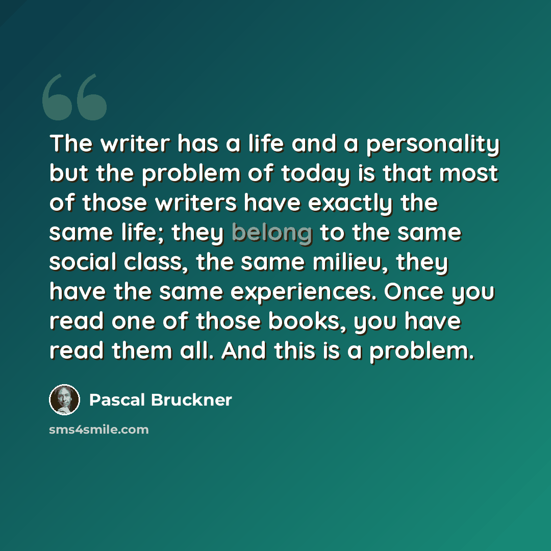 “The writer has a life and a personality but the problem of today is that most of those writers have exactly the same life; they belong to the same social class, the same milieu, they have the same experiences. Once you read one of those books, you have read them all. And this is a problem.” quote by Pascal Bruckner